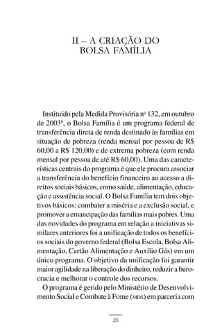 A CRIAÇÃO DO BOLSA FAMÍLIA



            II – A CRIAÇÃO DO
              BOLSA FAMÍLIA




  Instituído pela Medida Provisória no 132, em outubro
de 20036, o Bolsa Família é um programa federal de
transferência direta de renda destinado às famílias em
situação de pobreza (renda mensal por pessoa de R$
60,00 a R$ 120,00) e de extrema pobreza (com renda
mensal por pessoa de até R$ 60,00). Uma das caracte-
rísticas centrais do programa é que ele procura associar
a transferência do benefício financeiro ao acesso a di-
reitos sociais básicos, como saúde, alimentação, educa-
ção e assistência social. O Bolsa Família tem dois obje-
tivos básicos: combater a miséria e a exclusão social, e
promover a emancipação das famílias mais pobres. Uma
das novidades do programa em relação a iniciativas si-
milares anteriores foi a unificação de todos os benefíci-
os sociais do governo federal (Bolsa Escola, Bolsa Ali-
mentação, Cartão Alimentação e Auxílio Gás) em um
único programa. O objetivo da unificação foi garantir
maior agilidade na liberação do dinheiro, reduzir a buro-
cracia e melhorar o controle dos recursos.
  O programa é gerido pelo Ministério de Desenvolvi-
mento Social e Combate à Fome (MDS) em parceria com


                            25
 