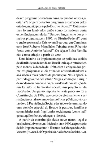 A CRIAÇÃO DO BOLSA FAMÍLIA



de um programa de renda mínima. Segundo Fonseca, aí
estaria “a origem de tantos programas espalhados pelos
estados, municípios e pelo Distrito Federal”. Outros no-
mes foram lembrados então como formadores desta
experiência acumulada: “Desde o lançamento dos pri-
meiros programas, em 1995, no Distrito Federal”, com
o então governador Cristovam Buarque, em Campinas
com José Roberto Magalhães Teixeira, e em Ribeirão
Preto, com Antônio Palocci”. Ou seja, o Bolsa Família
não é uma criação a partir do zero.
  Uma história da implementação de políticas sociais
de distribuição de renda no Brasil teria que retroceder,
pelo menos, à década de 1930, com a criação dos pri-
meiros programas e leis voltados aos trabalhadores e
aos setores mais pobres da população. Nesta época, a
partir do governo de Getúlio Vargas, começou a surgir
de modo mais concreto no país a idéia de construção de
um Estado de bem-estar social, um projeto ainda
inacabado. Um passo importante neste processo foi a
Constituição de 1988, que colocou efetivamente a as-
sistência social no campo das políticas públicas, vincu-
lando-a à Previdência Social e à saúde e determinando
uma atenção especial do Estado às pessoas, famílias e
comunidades mais fragilizadas socialmente (como indí-
genas, quilombolas, crianças e idosos).
  A partir da constituição deste novo marco legal e
institucional, tivemos, no início dos anos 1990, a aprovação
de leis importantes como o Estatuto da Criança e do Ado-
lescente (ECA) e a Lei Orgânica da Assistência Social (LOAS).


                             27
 