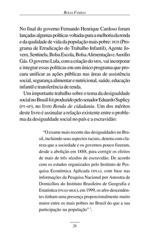 BOLSA FAMÍLIA



No final do governo Fernando Henrique Cardoso foram
lançadas algumas políticas voltadas para a melhoria da renda
e da qualidade de vida da população mais pobre: PETI (Pro-
grama de Erradicação do Trabalho Infantil), Agente Jo-
vem, Sentinela, Bolsa Escola, Bolsa Alimentação e Auxílio
Gás. O governo Lula, com a criação do MDS, vai incorporar
e integrar essas políticas em um único programa que pro-
cura unificar as ações públicas nas áreas de assistência
social, segurança alimentar e nutricional, saúde, educação
infantil e transferência de renda.
   Um importante trabalho sobre o tema da desigualdade
social no Brasil foi produzido pelo senador Eduardo Suplicy
(PT-SP), no livro Renda de cidadania. Um dos méritos
deste livro é assinalar a relação existente entre o proble-
ma da desigualdade social no país e a escravidão:

             “O exame mais recente das desigualdades no Bra-
          sil, incluindo seus aspectos raciais, denota com cla-
          reza que a sociedade e os governos pouco fizeram,
          desde a abolição em 1888, para corrigir os efeitos
          de mais de três séculos de escravidão. De acordo
          com os estudos organizados pelo Instituto de Pes-
          quisa Econômica Aplicada (IPEA), com base nas
          informações da Pesquisa Nacional por Amostra de
          Domicílios do Instituto Brasileiro de Geografia e
          Estatística (PNAD-IBGE), em 1999, os afro-descenden-
          tes tinham uma presença proporcionalmente muito
          maior entre os mais pobres no Brasil do que a sua
          participação na população” 7.


                             28
 
