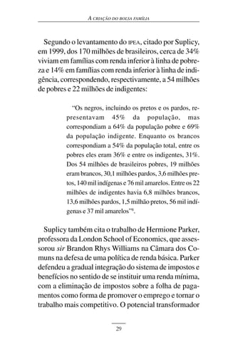 A CRIAÇÃO DO BOLSA FAMÍLIA



  Segundo o levantamento do IPEA, citado por Suplicy,
em 1999, dos 170 milhões de brasileiros, cerca de 34%
viviam em famílias com renda inferior à linha de pobre-
za e 14% em famílias com renda inferior à linha de indi-
gência, correspondendo, respectivamente, a 54 milhões
de pobres e 22 milhões de indigentes:

           “Os negros, incluindo os pretos e os pardos, re-
         presentavam 45% da população, mas
         correspondiam a 64% da população pobre e 69%
         da população indigente. Enquanto os brancos
         correspondiam a 54% da população total, entre os
         pobres eles eram 36% e entre os indigentes, 31%.
         Dos 54 milhões de brasileiros pobres, 19 milhões
         eram brancos, 30,1 milhões pardos, 3,6 milhões pre-
         tos, 140 mil indígenas e 76 mil amarelos. Entre os 22
         milhões de indigentes havia 6,8 milhões brancos,
         13,6 milhões pardos, 1,5 milhão pretos, 56 mil indí-
         genas e 37 mil amarelos”8.

  Suplicy também cita o trabalho de Hermione Parker,
professora da London School of Economics, que asses-
sorou sir Brandon Rhys Williams na Câmara dos Co-
muns na defesa de uma política de renda básica. Parker
defendeu a gradual integração do sistema de impostos e
benefícios no sentido de se instituir uma renda mínima,
com a eliminação de impostos sobre a folha de paga-
mentos como forma de promover o emprego e tornar o
trabalho mais competitivo. O potencial transformador


                            29
 