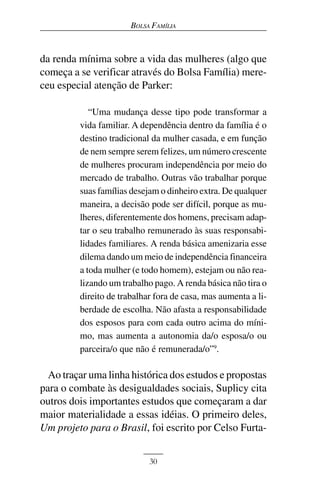 BOLSA FAMÍLIA



da renda mínima sobre a vida das mulheres (algo que
começa a se verificar através do Bolsa Família) mere-
ceu especial atenção de Parker:

            “Uma mudança desse tipo pode transformar a
         vida familiar. A dependência dentro da família é o
         destino tradicional da mulher casada, e em função
         de nem sempre serem felizes, um número crescente
         de mulheres procuram independência por meio do
         mercado de trabalho. Outras vão trabalhar porque
         suas famílias desejam o dinheiro extra. De qualquer
         maneira, a decisão pode ser difícil, porque as mu-
         lheres, diferentemente dos homens, precisam adap-
         tar o seu trabalho remunerado às suas responsabi-
         lidades familiares. A renda básica amenizaria esse
         dilema dando um meio de independência financeira
         a toda mulher (e todo homem), estejam ou não rea-
         lizando um trabalho pago. A renda básica não tira o
         direito de trabalhar fora de casa, mas aumenta a li-
         berdade de escolha. Não afasta a responsabilidade
         dos esposos para com cada outro acima do míni-
         mo, mas aumenta a autonomia da/o esposa/o ou
         parceira/o que não é remunerada/o”9.

  Ao traçar uma linha histórica dos estudos e propostas
para o combate às desigualdades sociais, Suplicy cita
outros dois importantes estudos que começaram a dar
maior materialidade a essas idéias. O primeiro deles,
Um projeto para o Brasil, foi escrito por Celso Furta-


                            30
 