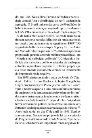 A CRIAÇÃO DO BOLSA FAMÍLIA



do, em 1968. Nesta obra, Furtado defendeu a necessi-
dade de modificar a distribuição do perfil da demanda
agregada. O Brasil tinha então cerca de 90 milhões de
habitantes e uma renda per capita de aproximadamen-
te US$ 350, com uma distribuição de renda em que “o
1% de renda mais alta e os 50% de renda mais baixa
tinham acesso a parcelas idênticas da renda nacional,
um quadro que praticamente se repetiria em 1999”10. O
segundo trabalho destacado por Suplicy foi o de Anto-
nio Maria da Silveira que, em 1975, elaborou a primeira
proposta de garantia de renda mínima para o Brasil, em
“Moeda e redistribuição de Renda”11. Criticando a ine-
ficácia dos métodos e políticas adotadas até então para
enfrentar o problema da pobreza, Silveira propôs que
ela fosse atacada diretamente através do instrumento
do imposto de renda negativo.
  Em 1978, destacou ainda o autor de Renda de Cida-
dania, Edmar Lisboa Bacha e Roberto Mangabeira
Unger propuseram, em Participação, salário e voto12,
“que a reforma agrária e uma renda mínima por meio
de um imposto de renda negativo deveriam ser instituí-
dos como instrumentos fundamentais de democratiza-
ção da sociedade brasileira”. Segundo eles, “só poderia
haver democracia política se houvesse um limite aos
extremos de desigualdade e a erradicação da miséria”13.
Anos mais tarde, no dia 17 de abril de 1991, Suplicy
apresentou no Senado um projeto de lei para a criação
do Programa de Garantia de Renda Mínima, “que bene-
ficiaria, sob a forma de imposto de renda negativo, to-


                            31
 