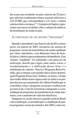 BOLSA FAMÍLIA



das as pessoas residentes no país, maiores de 25 anos e
que auferiam rendimentos brutos mensais inferiores a
Cr$ 45.000, que correspondiam a 2,5 vezes o salário
mínimo efetivo da época”14. O projeto de Suplicy repre-
sentou um marco no debate sobre a adoção de políticas
de distribuição de renda no país.

  A UNIFICAÇÃO DE UM SISTEMA “ESPALHADO”
  Quando o presidente Luiz Inácio Lula da Silva tomou
posse, em janeiro de 2003, encontrou um sistema de
programas sociais de transferência de renda espalhado
por vários ministérios, com diferentes listas de bene-
ficiários e critérios para recebimentos de benefícios. Esse
sistema “espalhado” foi submetido a um processo de
unificação, decisão que exigiu, entre outras coisas, o
recadastramento e a unificação dessas listas e a
redefinição de critérios. Nascia o Programa Bolsa Fa-
mília, que se integra a um guarda-chuva maior denomi-
nado Programa Fome Zero. Embora, no início, o Fome
Zero tenha obtido maior repercussão na mídia e no pró-
prio discurso governamental, foi o Bolsa Família que se
consolidou como o programa social por excelência do
governo Lula. Com ele ocorreram a integração e a con-
solidação de programas de transferência de renda ante-
riores, com o aumento do valor dos benefícios.
  Inaugurou-se, assim, uma nova agenda social no Brasil
com a unificação, a racionalização e a ampliação de qua-
tro programas sociais já existentes. Em 2003, o mais im-


                            32
 