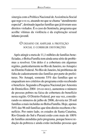 BOLSA FAMÍLIA



sinergia com a Política Nacional de Assistência Social
que rege o SUAS, atuando no que se chama “atendimento
especial”, destinado àquelas famílias que já tiveram seus
direitos violados. É o caso do Sentinela, programa que
acolhe vítimas da violência e da exploração sexual
infanto-juvenil.

       O DESAFIO DE AMPLIAR A PROTEÇÃO
          SOCIAL E CORRIGIR DISTORÇÕES

  Após atingir a meta de 11,1 milhões de famílias bene-
ficiadas, o Bolsa Família tem ainda uma série de proble-
mas a resolver. Um deles é a cobertura em algumas
regiões, particularmente no Rio de Janeiro, no Amapá e
no Distrito Federal. No Rio de Janeiro, há problemas de
falta de cadastramento das famílias por parte de prefei-
turas. No Amapá, somente 53% das famílias que se
enquadram nos critérios do programa estão recebendo
o beneficio. Segundo a Pesquisa Nacional por Amostra
de Domicílios 2004 (PNAD-IBGE), aumentou o número
de pessoas pobres na faixa de cobertura do benefício
nesta região. O Distrito Federal, por sua vez, conside-
rando os números de julho de 2006, deveria ter 20 mil
famílias a mais incluídas no Bolsa Família. Hoje, apenas
54% das 96 mil famílias que têm direito recebem o be-
nefício. Por outro lado, os estados de Santa Catarina,
Rio Grande do Sul e Paraná estão com mais de 100%
de famílias atendidas pelo programa, porque houve re-
dução da pobreza e ainda estão incluídas pessoas que


                           34
 