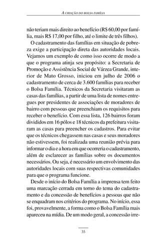 A CRIAÇÃO DO BOLSA FAMÍLIA



não teriam mais direito ao benefício (R$ 60,00 por famí-
lia, mais R$ 17,00 por filho, até o limite de três filhos).
  O cadastramento das famílias em situação de pobre-
za exige a participação direta das autoridades locais.
Vejamos um exemplo de como isso ocorre de modo a
que o programa atinja seu propósito: a Secretaria de
Promoção e Assistência Social de Várzea Grande, inte-
rior de Mato Grosso, iniciou em julho de 2006 o
cadastramento de cerca de 3.600 famílias para receber
o Bolsa Família. Técnicos da Secretaria visitaram as
casas das famílias, a partir de uma lista de nomes entre-
gues por presidentes de associações de moradores de
bairro com pessoas que preenchiam os requisitos para
receber o benefício. Com essa lista, 126 bairros foram
divididos em 16 pólos e 18 técnicos da prefeitura visita-
ram as casas para preencher os cadastros. Para evitar
que os técnicos chegassem nas casas e seus moradores
não estivessem, foi realizada uma reunião prévia para
informar o dia e a hora em que ocorreria o cadastramento,
além de esclarecer as famílias sobre os documentos
necessários. Ou seja, é necessário um envolvimento das
autoridades locais com suas respectivas comunidades
para que o programa funcione.
  Desde o início do Bolsa Família a imprensa tem feito
uma marcação cerrada em torno do tema do cadastra-
mento e da concessão de benefícios a pessoas que não
se enquadram nos critérios do programa. No início, essa
foi, provavelmente, a forma como o Bolsa Família mais
apareceu na mídia. De um modo geral, a concessão irre-


                             35
 