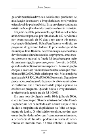 BOLSA FAMÍLIA



gular de benefícios deve-se a dois fatores: problemas de
atualização de cadastro e irregularidades envolvendo a
esfera local do poder público. Esse problema continua a
existir, embora já tenha sido consideravelmente reduzido.
  Em julho de 2006, por exemplo, a prefeitura de Curitiba
anunciou a suspensão, por oito dias, de 187 servidores
por terem passado de 90 dias a um ano e três meses
recebendo dinheiro do Bolsa Família sem ter direito ao
programa do governo federal. O procurador-geral do
município, Ivan Bonilha, determinou que os servidores
devolvessem o dinheiro ao caixa do programa, antes mes-
mo de ordem judicial. A fraude foi descoberta por meio
de uma investigação que começou em fevereiro de 2005,
quando os benefícios foram suspensos. A investigação
chegou a casos de funcionários beneficiados que rece-
biam até R$ 2.000,00 de salário por mês. Mas a maioria
ganhava de R$ 350,00 a R$ 600,00 mensais. Segundo o
procurador, o número de dependentes foi examinado e
se confirmou que a renda mensal do grupo superava os
critérios do programa. Quando houve a irregularidade,
a referência da renda era de R$ 100,00.
  Em uma nota divulgada no dia 10 de julho de 2006,
o MDS informou que 50 mil cadastros do Bolsa Famí-
lia poderiam ser cancelados até o final daquele mês
devido a suspeitas de duplicidade na folha de paga-
mento de junho. O ministério ressaltou, porém, que
essas duplicidades não significam, necessariamente,
a ocorrência de fraudes, podendo se tratar de ocor-
rência de homônimos. O MDS rebateu a notícia


                           36
 