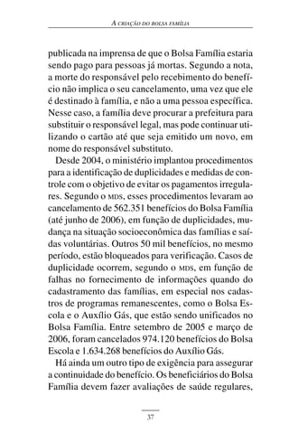 A CRIAÇÃO DO BOLSA FAMÍLIA



publicada na imprensa de que o Bolsa Família estaria
sendo pago para pessoas já mortas. Segundo a nota,
a morte do responsável pelo recebimento do benefí-
cio não implica o seu cancelamento, uma vez que ele
é destinado à família, e não a uma pessoa específica.
Nesse caso, a família deve procurar a prefeitura para
substituir o responsável legal, mas pode continuar uti-
lizando o cartão até que seja emitido um novo, em
nome do responsável substituto.
  Desde 2004, o ministério implantou procedimentos
para a identificação de duplicidades e medidas de con-
trole com o objetivo de evitar os pagamentos irregula-
res. Segundo o MDS, esses procedimentos levaram ao
cancelamento de 562.351 benefícios do Bolsa Família
(até junho de 2006), em função de duplicidades, mu-
dança na situação socioeconômica das famílias e saí-
das voluntárias. Outros 50 mil benefícios, no mesmo
período, estão bloqueados para verificação. Casos de
duplicidade ocorrem, segundo o MDS, em função de
falhas no fornecimento de informações quando do
cadastramento das famílias, em especial nos cadas-
tros de programas remanescentes, como o Bolsa Es-
cola e o Auxílio Gás, que estão sendo unificados no
Bolsa Família. Entre setembro de 2005 e março de
2006, foram cancelados 974.120 benefícios do Bolsa
Escola e 1.634.268 benefícios do Auxílio Gás.
  Há ainda um outro tipo de exigência para assegurar
a continuidade do benefício. Os beneficiários do Bolsa
Família devem fazer avaliações de saúde regulares,


                            37
 