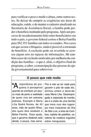 BOLSA FAMÍLIA



para verificar o peso e medir a altura, entre outros tes-
tes. Se deixar de cumprir as exigências nas áreas de
educação, saúde, e de manter o cadastro atualizado na
Secretaria de Assistência Social, a família pode per-
der o benefício instituído pelo programa. Após um pro-
cesso de recadastramento feito entre beneficiários em
todo o país, o governo federal cortou o Bolsa Família
para 562.351 famílias em todos os estados. Nos casos
em que ocorre o bloqueio, ainda é possível a retomada
do benefício. A exclusão pode ser revertida se ocor-
reu algum erro no repasse de informações. Há tam-
bém casos de exclusão motivados por melhoria da con-
dição das famílias – o que é, aliás, o objetivo final do
programa, a saber, a emancipação das pessoas da aju-
da governamental para sobreviver.

             O pouco que vale muito


“A     importância do pro-
       grama é perceptível
quando se conhece um pou-
                                    Pior é não se ter nada para
                                    garantir o pão de cada dia’,
                                    afirmou ontem a dona-de-
co mais de perto a realidade        casa Maria Lília. Desempre-
de quem vive em extrema             gada e separada do marido,
pobreza. Exemplo é Maria            ela é a chefe de uma família
Lília Sodré Nunes, de 45            que mora num dos lugare-
anos, mãe de quatro filhos,         jos mais insalubres da Ilha
dos quais dois recebem o            de São Luís, a área da Cam-
Bolsa Família. ‘Essa ajuda,         boa, repleta de palafitas, ca-
que o governo (federal) está        sebres de madeira erguidos
dando, é pouca, mas serve.          sobre manguezais.



                               38
 