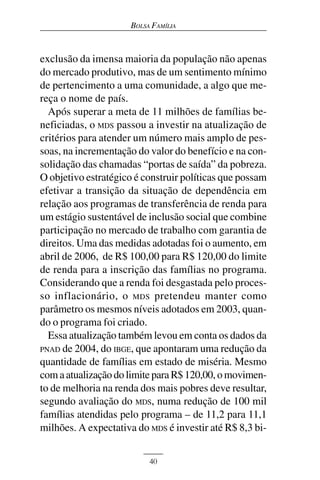 BOLSA FAMÍLIA



exclusão da imensa maioria da população não apenas
do mercado produtivo, mas de um sentimento mínimo
de pertencimento a uma comunidade, a algo que me-
reça o nome de país.
  Após superar a meta de 11 milhões de famílias be-
neficiadas, o MDS passou a investir na atualização de
critérios para atender um número mais amplo de pes-
soas, na incrementação do valor do benefício e na con-
solidação das chamadas “portas de saída” da pobreza.
O objetivo estratégico é construir políticas que possam
efetivar a transição da situação de dependência em
relação aos programas de transferência de renda para
um estágio sustentável de inclusão social que combine
participação no mercado de trabalho com garantia de
direitos. Uma das medidas adotadas foi o aumento, em
abril de 2006, de R$ 100,00 para R$ 120,00 do limite
de renda para a inscrição das famílias no programa.
Considerando que a renda foi desgastada pelo proces-
so inflacionário, o MDS pretendeu manter como
parâmetro os mesmos níveis adotados em 2003, quan-
do o programa foi criado.
  Essa atualização também levou em conta os dados da
PNAD de 2004, do IBGE, que apontaram uma redução da
quantidade de famílias em estado de miséria. Mesmo
com a atualização do limite para R$ 120,00, o movimen-
to de melhoria na renda dos mais pobres deve resultar,
segundo avaliação do MDS, numa redução de 100 mil
famílias atendidas pelo programa – de 11,2 para 11,1
milhões. A expectativa do MDS é investir até R$ 8,3 bi-


                           40
 