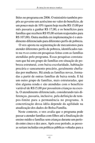 A CRIAÇÃO DO BOLSA FAMÍLIA



lhões no programa em 2006. O ministério também pro-
pôs ao governo um acréscimo no valor do benefício, de
um pouco mais de 10% (quem hoje recebe R$ 15,00 por
mês passaria a ganhar R$ 17,00, e os benefícios para
famílias que recebem R$ 95,00 seriam reajustados para
R$ 107,00). Outra medida em implementação é o aten-
dimento diferenciado para diferentes perfis de pobreza.
   O MDS aposta na segmentação de mecanismos para
atender diferentes perfis de pobreza, identificados tan-
to na PNAD como em pesquisas feitas com as famílias
atendidas pelo programa. Essas pesquisas constata-
ram que há um grupo de famílias em situação de po-
breza estrutural, com baixa escolaridade, habitação
precária e saneamento precário, geralmente chefia-
das por mulheres. Há ainda as famílias novas, forma-
das a partir de outras famílias de baixa renda. E há
um outro grupo de famílias, mais estruturadas, que
têm alguma renda e são atendidas com o benefício
variável de R$15,00 por possuírem crianças na esco-
la. O atendimento diferenciado, considerando tais di-
ferenças, passaria, inclusive, pela definição de tem-
pos-limite para a permanência no programa. A
concretização dessa idéia depende da agilidade na
atualização dos dados do Bolsa Família.
  Neste contexto, o MDS avalia que o programa pode
passar a atender famílias com filhos até a finalização do
ensino médio e famílias sem crianças durante um perío-
do entre cinco e dez anos. Após esse período, as pesso-
as seriam incluídas em políticas públicas voltadas para a


                            41
 