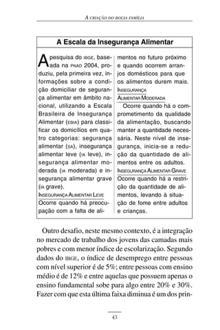 A CRIAÇÃO DO BOLSA FAMÍLIA



       A Escala da Insegurança Alimentar


A    pesquisa do IBGE, base-
     ada na PNAD 2004, pro-
duziu, pela primeira vez, in-
                                     mentos no futuro próximo
                                     e quando ocorrem arran-
                                     jos domésticos para que
formações sobre a condi-             os alimentos durem mais.
ção domiciliar de seguran-           INSEGURANÇA
ça alimentar em âmbito na-           ALIMENTAR MODERADA
cional, utilizando a Escala            Ocorre quando há o com-
Brasileira de Insegurança            prometimento da qualidade
Alimentar (EBIA) para classi-        da alimentação, buscando
ficar os domicílios em qua-          manter a quantidade neces-
tro categorias: segurança            sária. Neste nível de inse-
alimentar (SA), insegurança          gurança, inicia-se a redu-
alimentar leve (IA leve), in-        ção da quantidade de ali-
segurança alimentar mo-              mentos entre os adultos.
derada (IA moderada) e in-           INSEGURANÇA ALIMENTAR GRAVE
segurança alimentar grave            Ocorre quando há a restri-
(IA grave).                          ção da quantidade de ali-
INSEGURANÇA ALIMENTAR LEVE           mentos, levando à situa-
Ocorre quando há preocu-             ção de fome entre adultos
pação com a falta de ali-            e crianças.


  Outro desafio, neste mesmo contexto, é a integração
no mercado de trabalho dos jovens das camadas mais
pobres e com menor índice de escolarização. Segundo
dados do IBGE, o índice de desemprego entre pessoas
com nível superior é de 5%; entre pessoas com ensino
médio é de 12% e entre aquelas que possuem apenas o
ensino fundamental sobe para algo entre 20% e 30%.
Fazer com que esta última faixa diminua é um dos prin-


                                43
 