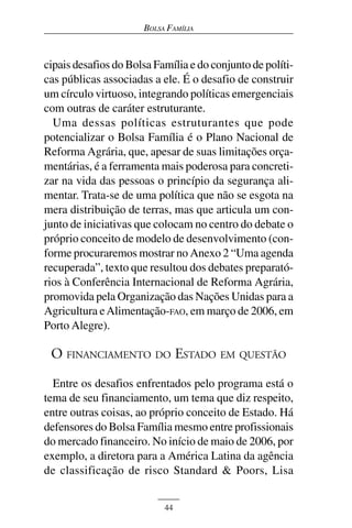 BOLSA FAMÍLIA



cipais desafios do Bolsa Família e do conjunto de políti-
cas públicas associadas a ele. É o desafio de construir
um círculo virtuoso, integrando políticas emergenciais
com outras de caráter estruturante.
  Uma dessas políticas estruturantes que pode
potencializar o Bolsa Família é o Plano Nacional de
Reforma Agrária, que, apesar de suas limitações orça-
mentárias, é a ferramenta mais poderosa para concreti-
zar na vida das pessoas o princípio da segurança ali-
mentar. Trata-se de uma política que não se esgota na
mera distribuição de terras, mas que articula um con-
junto de iniciativas que colocam no centro do debate o
próprio conceito de modelo de desenvolvimento (con-
forme procuraremos mostrar no Anexo 2 “Uma agenda
recuperada”, texto que resultou dos debates preparató-
rios à Conferência Internacional de Reforma Agrária,
promovida pela Organização das Nações Unidas para a
Agricultura e Alimentação-FAO, em março de 2006, em
Porto Alegre).

 O FINANCIAMENTO DO ESTADO EM QUESTÃO

  Entre os desafios enfrentados pelo programa está o
tema de seu financiamento, um tema que diz respeito,
entre outras coisas, ao próprio conceito de Estado. Há
defensores do Bolsa Família mesmo entre profissionais
do mercado financeiro. No início de maio de 2006, por
exemplo, a diretora para a América Latina da agência
de classificação de risco Standard & Poors, Lisa


                           44
 