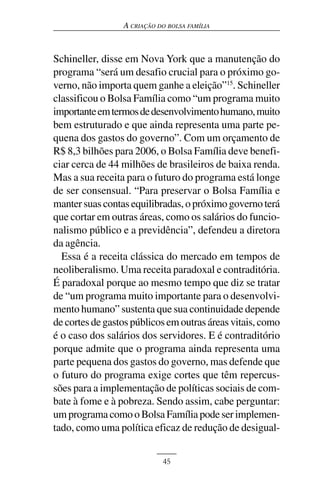 A CRIAÇÃO DO BOLSA FAMÍLIA



Schineller, disse em Nova York que a manutenção do
programa “será um desafio crucial para o próximo go-
verno, não importa quem ganhe a eleição”15. Schineller
classificou o Bolsa Família como “um programa muito
importante em termos de desenvolvimento humano, muito
bem estruturado e que ainda representa uma parte pe-
quena dos gastos do governo”. Com um orçamento de
R$ 8,3 bilhões para 2006, o Bolsa Família deve benefi-
ciar cerca de 44 milhões de brasileiros de baixa renda.
Mas a sua receita para o futuro do programa está longe
de ser consensual. “Para preservar o Bolsa Família e
manter suas contas equilibradas, o próximo governo terá
que cortar em outras áreas, como os salários do funcio-
nalismo público e a previdência”, defendeu a diretora
da agência.
  Essa é a receita clássica do mercado em tempos de
neoliberalismo. Uma receita paradoxal e contraditória.
É paradoxal porque ao mesmo tempo que diz se tratar
de “um programa muito importante para o desenvolvi-
mento humano” sustenta que sua continuidade depende
de cortes de gastos públicos em outras áreas vitais, como
é o caso dos salários dos servidores. E é contraditório
porque admite que o programa ainda representa uma
parte pequena dos gastos do governo, mas defende que
o futuro do programa exige cortes que têm repercus-
sões para a implementação de políticas sociais de com-
bate à fome e à pobreza. Sendo assim, cabe perguntar:
um programa como o Bolsa Família pode ser implemen-
tado, como uma política eficaz de redução de desigual-


                            45
 