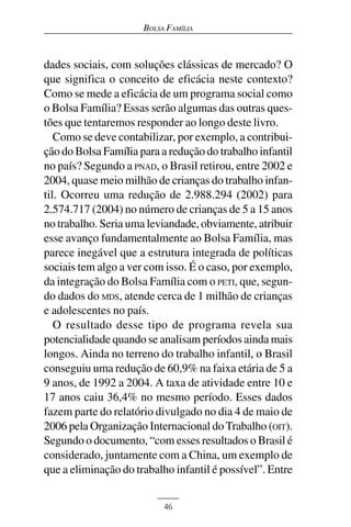 BOLSA FAMÍLIA



dades sociais, com soluções clássicas de mercado? O
que significa o conceito de eficácia neste contexto?
Como se mede a eficácia de um programa social como
o Bolsa Família? Essas serão algumas das outras ques-
tões que tentaremos responder ao longo deste livro.
   Como se deve contabilizar, por exemplo, a contribui-
ção do Bolsa Família para a redução do trabalho infantil
no país? Segundo a PNAD, o Brasil retirou, entre 2002 e
2004, quase meio milhão de crianças do trabalho infan-
til. Ocorreu uma redução de 2.988.294 (2002) para
2.574.717 (2004) no número de crianças de 5 a 15 anos
no trabalho. Seria uma leviandade, obviamente, atribuir
esse avanço fundamentalmente ao Bolsa Família, mas
parece inegável que a estrutura integrada de políticas
sociais tem algo a ver com isso. É o caso, por exemplo,
da integração do Bolsa Família com o PETI, que, segun-
do dados do MDS, atende cerca de 1 milhão de crianças
e adolescentes no país.
   O resultado desse tipo de programa revela sua
potencialidade quando se analisam períodos ainda mais
longos. Ainda no terreno do trabalho infantil, o Brasil
conseguiu uma redução de 60,9% na faixa etária de 5 a
9 anos, de 1992 a 2004. A taxa de atividade entre 10 e
17 anos caiu 36,4% no mesmo período. Esses dados
fazem parte do relatório divulgado no dia 4 de maio de
2006 pela Organização Internacional do Trabalho (OIT).
Segundo o documento, “com esses resultados o Brasil é
considerado, juntamente com a China, um exemplo de
que a eliminação do trabalho infantil é possível”. Entre


                           46
 