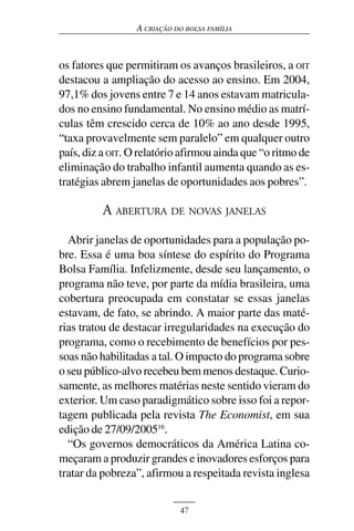 A CRIAÇÃO DO BOLSA FAMÍLIA



os fatores que permitiram os avanços brasileiros, a OIT
destacou a ampliação do acesso ao ensino. Em 2004,
97,1% dos jovens entre 7 e 14 anos estavam matricula-
dos no ensino fundamental. No ensino médio as matrí-
culas têm crescido cerca de 10% ao ano desde 1995,
“taxa provavelmente sem paralelo” em qualquer outro
país, diz a OIT. O relatório afirmou ainda que “o ritmo de
eliminação do trabalho infantil aumenta quando as es-
tratégias abrem janelas de oportunidades aos pobres”.

          A ABERTURA DE NOVAS JANELAS
  Abrir janelas de oportunidades para a população po-
bre. Essa é uma boa síntese do espírito do Programa
Bolsa Família. Infelizmente, desde seu lançamento, o
programa não teve, por parte da mídia brasileira, uma
cobertura preocupada em constatar se essas janelas
estavam, de fato, se abrindo. A maior parte das maté-
rias tratou de destacar irregularidades na execução do
programa, como o recebimento de benefícios por pes-
soas não habilitadas a tal. O impacto do programa sobre
o seu público-alvo recebeu bem menos destaque. Curio-
samente, as melhores matérias neste sentido vieram do
exterior. Um caso paradigmático sobre isso foi a repor-
tagem publicada pela revista The Economist, em sua
edição de 27/09/200516.
  “Os governos democráticos da América Latina co-
meçaram a produzir grandes e inovadores esforços para
tratar da pobreza”, afirmou a respeitada revista inglesa


                            47
 