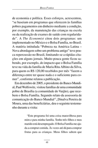 BOLSA FAMÍLIA



de economia e política. Esses esforços, acrescentou,
“se baseiam em programas que oferecem às famílias
pobres pagamentos em dinheiro mediante a condição,
por exemplo, da manutenção das crianças na escola
ou da realização de exames de saúde com regularida-
de”. A The Economist citou dois programas: um
implementado no México e o Bolsa Família, no Brasil.
A matéria intitulada “Pobreza na América Latina –
Nova abordagem sobre um problema antigo” teve pou-
ca repercussão no Brasil, limitando-se a rápidas cita-
ções em alguns jornais. Muito pouca gente ficou sa-
bendo, por exemplo, do impacto que o Bolsa Família
teve na vida da família de Maria Rita Albino da Silva,
para quem os R$ 120,00 recebidos por mês “fazem a
diferença entre ter quase nada e o suficiente para co-
mer”, conforme relatou a publicação.
  Em dezembro de 2005, o presidente do Banco Mundi-
al, Paul Wolfowitz, visitou famílias de uma comunidade
pobre de Brasília (a comunidade do Varjão), que rece-
bem o Bolsa Família. Segundo relato da assessoria de
comunicação do Banco Mundial17, Dinalva Pereira de
Moura, uma das beneficiárias, deu o seguinte testemu-
nho durante a visita:

           “Este programa foi uma coisa maravilhosa para
         mim e para minha família. Tenho três filhos e meu
         marido está desempregado. O Bolsa Família me aju-
         da a comprar comida. Às vezes até dá para comprar
         frutas para as crianças. Meus filhos sabem que


                           48
 