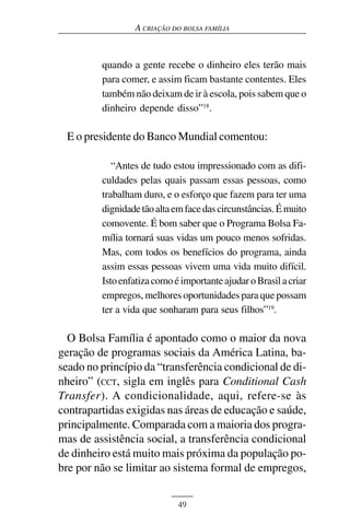 A CRIAÇÃO DO BOLSA FAMÍLIA



         quando a gente recebe o dinheiro eles terão mais
         para comer, e assim ficam bastante contentes. Eles
         também não deixam de ir à escola, pois sabem que o
         dinheiro depende disso”18.

 E o presidente do Banco Mundial comentou:

            “Antes de tudo estou impressionado com as difi-
         culdades pelas quais passam essas pessoas, como
         trabalham duro, e o esforço que fazem para ter uma
         dignidade tão alta em face das circunstâncias. É muito
         comovente. É bom saber que o Programa Bolsa Fa-
         mília tornará suas vidas um pouco menos sofridas.
         Mas, com todos os benefícios do programa, ainda
         assim essas pessoas vivem uma vida muito difícil.
         Isto enfatiza como é importante ajudar o Brasil a criar
         empregos, melhores oportunidades para que possam
         ter a vida que sonharam para seus filhos”19.

  O Bolsa Família é apontado como o maior da nova
geração de programas sociais da América Latina, ba-
seado no princípio da “transferência condicional de di-
nheiro” (CCT, sigla em inglês para Conditional Cash
Transfer). A condicionalidade, aqui, refere-se às
contrapartidas exigidas nas áreas de educação e saúde,
principalmente. Comparada com a maioria dos progra-
mas de assistência social, a transferência condicional
de dinheiro está muito mais próxima da população po-
bre por não se limitar ao sistema formal de empregos,


                             49
 