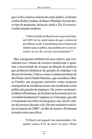 BOLSA FAMÍLIA



que exclui a imensa maioria dos mais pobres, conforme
avaliou Kathy Lindent, do Banco Mundial. O custo des-
se tipo de programa, destacou ainda a The Economist,
é relativamente modesto:

           “o Bolsa Família do Brasil custa ao governo fede-
         ral 0,36% do PIB, muito menos do que o sistema de
         previdência social. A transferência não se limita a dar
         dinheiro para os pobres, mas também serve como in-
         centivo ao uso dos serviços governamentais”20.

  Mas o programa também tem seus críticos, que con-
sideram esse volume de recursos insuficiente e apon-
tam a necessidade de avançar na direção de políticas
que produzam dinâmicas de geração de emprego e de
desenvolvimento. Críticos como o cardeal arcebispo de
São Paulo, dom Cláudio Hummes, que considera o Bol-
sa Família um programa meritório como proposta
emergencial de assistência social, mas insuficiente como
política de geração de empregos. Ou como o economis-
ta Marcio Pochmann, do Instituto de Economia da Uni-
versidade Estadual de Campinas (IE-Unicamp), que não
é exatamente um crítico do programa, mas sim do volu-
me de recursos alocado a ele. Em um seminário realiza-
do em janeiro de 200621, no Rio de Janeiro, Pochmann
resumiu assim sua crítica:

           “O Brasil está jogando fora oportunidades. En-
         quanto usamos 0,3% do nosso PIB para o Bolsa


                             50
 