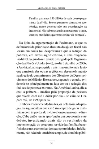 A CRIAÇÃO DO BOLSA FAMÍLIA



         Família, gastamos 150 bilhões de reais com o paga-
         mento da dívida. Se compararmos com a área eco-
         nômica, nosso governo não tem coordenação na
         área social. Não sabemos quais as metas para o setor,
         quantos brasileiros queremos retirar da pobreza”.

  Na linha da argumentação de Pochmann, o que os
defensores da prioridade absoluta do ajuste fiscal não
levam em conta (ou desprezam) é que a redução da
pobreza, em níveis significativos, é uma exigência
inadiável. Segundo um estudo divulgado pela Organiza-
ção das Nações Unidas (ONU), no dia 3 de julho de 2006,
a América Latina progride a um ritmo muito mais lento
que a maioria das outras regiões em desenvolvimento
na direção do cumprimento dos Objetivos de Desenvol-
vimento do Milênio. Esse atraso, segundo o estudo, evi-
dencia-se principalmente na luta contra a redução dos
índices de pobreza extrema. Na América Latina, diz a
ONU, a pobreza – medida pela proporção de pessoas
que vivem com até 1 dólar por dia – só caiu de 11%
para 9%, de 1990 para cá.
   Embora reconhecendo limites, os defensores do pro-
grama argumentam que ele é sim capaz de gerar dinâ-
micas com impactos de médio e longo prazo nesta dire-
ção. Cabe então tentar aprofundar um pouco mais esse
debate, investigando quais são os resultados da
implementação do programa na vida das famílias bene-
ficiadas e nas economias de suas comunidades. Infeliz-
mente, não há ainda um debate amplo, de domínio públi-


                            51
 