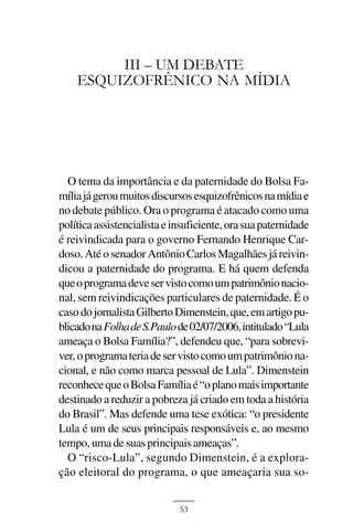 A CRIAÇÃO DO BOLSA FAMÍLIA



         III – UM DEBATE
    ESQUIZOFRÊNICO NA MÍDIA




  O tema da importância e da paternidade do Bolsa Fa-
mília já gerou muitos discursos esquizofrênicos na mídia e
no debate público. Ora o programa é atacado como uma
política assistencialista e insuficiente, ora sua paternidade
é reivindicada para o governo Fernando Henrique Car-
doso. Até o senador Antônio Carlos Magalhães já reivin-
dicou a paternidade do programa. E há quem defenda
que o programa deve ser visto como um patrimônio nacio-
nal, sem reivindicações particulares de paternidade. É o
caso do jornalista Gilberto Dimenstein, que, em artigo pu-
blicado na Folha de S.Paulo de 02/07/2006, intitulado “Lula
ameaça o Bolsa Família?”, defendeu que, “para sobrevi-
ver, o programa teria de ser visto como um patrimônio na-
cional, e não como marca pessoal de Lula”. Dimenstein
reconhece que o Bolsa Família é “o plano mais importante
destinado a reduzir a pobreza já criado em toda a história
do Brasil”. Mas defende uma tese exótica: “o presidente
Lula é um de seus principais responsáveis e, ao mesmo
tempo, uma de suas principais ameaças”.
  O “risco-Lula”, segundo Dimenstein, é a explora-
ção eleitoral do programa, o que ameaçaria sua so-


                             53
 