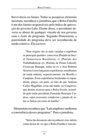 BOLSA FAMÍLIA



brevivência no futuro. Todas as pesquisas eleitorais
mostram, reconhece o jornalista, que o Bolsa Família
é um dos fatores responsáveis pelo índice de aprova-
ção do governo Lula. Diante disso, o presidente de-
veria se abster de qualquer vínculo de seu governo
com o êxito do programa. Segundo Dimenstein, a
paternidade do programa deve ser reconhecida de
modo coletivo. Ele escreve:

           “Suas origens são as mais variadas e englobam
         os principais partidos, como PSDB [Partido da Soci-
         al Democracia Brasileira], PT [Partido dos
         Trabalhadores]e PFL [Partido da Frente Liberal].
         Cristovam Buarque, então no PT, e José Roberto
         Teixeira (PSDB) lançaram experiências semelhantes
         de renda mínima, respectivamente, em Brasília e
         Campinas. Essas experiências localizadas se expan-
         diram, graças, em parte, ao fato de que Antônio
         Carlos Magalhães criou um fundo, no Congresso,
         que drenou recursos para o Bolsa Escola, assumi-
         do pelo então presidente Fernando Henrique Car-
         doso, cujos assessores estudavam a junção de to-
         das as bolsas em torno da família”.

  Dimenstein reconhece que “Lula ampliou e melhorou
a consistência desses programas”. Para o jornalista,

           “Seria tão desonesto não reconhecer esse mérito
         como deixar de ver que o Bolsa Família é uma he-


                           54
 
