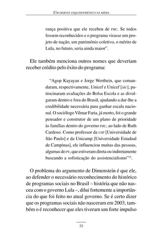 UM DEBATE ESQUIZOFRÊNICO NA MÍDIA



         rança positiva que ele recebeu de FHC. Se todos
         fossem reconhecidos e o programa virasse um pro-
         jeto de nação, um patrimônio coletivo, o mérito de
         Lula, no futuro, seria ainda maior”.

  Ele também menciona outros nomes que deveriam
receber crédito pelo êxito do programa:

           “Agop Kayayan e Jorge Werthein, que coman-
         daram, respectivamente, Unicef e Unicef [sic], pa-
         trocinaram avaliações do Bolsa Escola e as divul-
         garam dentro e fora do Brasil, ajudando a dar-lhe a
         credibilidade necessária para ganhar escala nacio-
         nal. O sociólogo Vilmar Faria, já morto, foi o grande
         pensador e construtor de um plano de prioridade
         às famílias dentro do governo FHC, ao lado de Ruth
         Cardoso. Como professor da USP [Universidade de
         São Paulo] e da Unicamp [Universidade Estadual
         de Campinas], ele influenciou muitas das pessoas,
         algumas do PT, que estiveram direta ou indiretamente
         buscando a sofisticação do assistencialismo”22.

  O problema do argumento de Dimenstein é que ele,
ao defender o necessário reconhecimento do histórico
de programas sociais no Brasil – história que não nas-
ceu com o governo Lula –, dilui fortemente a importân-
cia do que foi feito no atual governo. Se é certo dizer
que os programas sociais não nasceram em 2003, tam-
bém o é reconhecer que eles tiveram um forte impulso


                            55
 