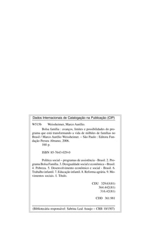 Dados Internacionais de Catalogação na Publicação (CIP)

W515b       Weissheimer, Marco Aurélio.
        Bolsa família : avanços, limites e possibilidades do pro-
grama que está transformando a vida de milhões de famílias no
Brasil / Marco Aurélio Weissheimer. – São Paulo : Editora Fun-
dação Perseu Abramo, 2006.
        160 p.

        ISBN 85-7643-029-0

       Política social – programas de assistência - Brasil. 2. Pro-
grama Bolsa Família. 3. Desigualdade social e econômica – Brasil.
4. Pobreza. 5. Desenvolvimento econômico e social - Brasil. 6.
Trabalho infantil. 7. Educação infantil. 8. Reforma agrária. 9. Mo-
vimentos sociais. I. Título.

                                                CDU 329.63(81)
                                                   364.442(81)
                                                    316.42(81)

                                                   CDD 361.981


(Bibliotecária responsável: Sabrina Leal Araujo – CRB 10/1507)
 