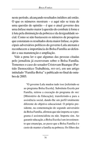 BOLSA FAMÍLIA



neste período, alcançando resultados inéditos até então.
O que os números mostram – e aqui não se trata de
uma questão de opinião – é que o atual governo deu
uma ênfase muito maior à questão do combate à fome e
à luta pela diminuição da pobreza e da desigualdade so-
cial. Como se não bastassem os números de pesquisas
que constatam os resultados desta maior ênfase, os prin-
cipais adversários políticos do governo Lula atestam e
reconhecem a importância do Bolsa Família ao defen-
der a sua manutenção e ampliação.
  Vale a pena ler o que algumas das pessoas citadas
pelo jornalista já escreveram sobre o Bolsa Família.
Tomemos o caso do senador Cristovam Buarque (Par-
tido Democrático Trabalhista, PDT-DF), em um artigo
intitulado “Família-Bolsa” e publicado no final de outu-
bro de 2005:

           “O governo Lula mudou tudo isso [referindo-se
         ao programa Bolsa Escola]. Substituiu Escola por
         Família, retirou a execução do programa do MEC
         [Ministério da Educação], transferindo-a para a
         assistência social, dando-lhe um perfil totalmente
         diferente do objetivo educacional. O próprio pre-
         sidente, na comemoração do segundo aniversário
         da Bolsa Família, afirmou que não importa se o pro-
         grama é assistencialista ou não. Importa sim. Ao
         garantir educação, a Bolsa Escola é um investimen-
         to que emancipa, ao passo que a Bolsa Família é o
         custo de manter a família na pobreza. Os filhos das


                           56
 