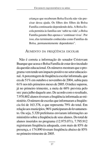 UM DEBATE ESQUIZOFRÊNICO NA MÍDIA



          crianças que receberam Bolsa Escola não vão pre-
          cisar dessa ajuda. Os filhos dos filhos da Bolsa
          Família continuarão dependendo dela. A Bolsa Es-
          cola permitia às famílias um ‘subir na vida’; a Bolsa
          Família garante-lhes apenas o ‘continuar vivas’. Por
          isso, elas terminarão conhecidas como Famílias da
          Bolsa, permanentemente dependentes”.

       AUMENTO DA FREQÜÊNCIA ESCOLAR
  Não é correta a informação do senador Cristovam
Buarque que acusa o Bolsa Família de estar desvinculado
da questão educacional. Os números mostram que o pro-
grama vem tendo um impacto positivo no setor educacio-
nal. A porcentagem de freqüência escolar informada, que
era de 51% em outubro e novembro de 2004, subiu para
61% nos três primeiros meses de 2005. O índice superou,
já no primeiro trimestre, a meta de 60% prevista pelo
MEC para julho daquele ano. De acordo com o resultado,
7.970.802 alunos tiveram a freqüência informada ao mi-
nistério. O número de escolas que informaram a freqüên-
cia foi de 163.378, o que representa 79% do total. Em
relação aos municípios, 96% participaram do levantamen-
to. Ou seja, 5.320 prefeituras enviaram informações ao
ministério sobre a freqüência de seus alunos. Do total de
alunos inseridos no programa (12.975.071), 7.795.912
registraram freqüência adequada, com mais de 85% de
presença, e 174.890 tiveram freqüência abaixo de 85%
no primeiro trimestre de 2005.


                             57
 
