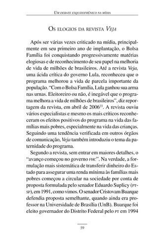 UM DEBATE ESQUIZOFRÊNICO NA MÍDIA



           OS ELOGIOS DA REVISTA VEJA

  Após ser várias vezes criticado na mídia, principal-
mente em seu primeiro ano de implantação, o Bolsa
Família foi conquistando progressivamente matérias
elogiosas e de reconhecimento de seu papel na melhoria
de vida de milhões de brasileiros. Até a revista Veja,
uma ácida crítica do governo Lula, reconheceu que o
programa melhorou a vida de parcela importante da
população. “Com o Bolsa Família, Lula ganhou sua arma
nas urnas. Eleitoreiro ou não, é inegável que o progra-
ma melhora a vida de milhões de brasileiros”, diz repor-
tagem da revista, em abril de 200623. A revista ouviu
vários especialistas e mesmo os mais críticos reconhe-
ceram os efeitos positivos do programa na vida das fa-
mílias mais pobres, especialmente na vida das crianças.
Seguindo uma tendência verificada em outros órgãos
de comunicação, Veja também introduziu o tema da pa-
ternidade do programa.
  Segundo a revista, sem entrar em maiores detalhes, o
“avanço começou no governo FHC”. Na verdade, a for-
mulação mais sistemática de transferir dinheiro do Es-
tado para assegurar uma renda mínima às famílias mais
pobres começou a circular na sociedade por conta de
proposta formulada pelo senador Eduardo Suplicy (PT-
SP), em 1991, como vimos. O senador Cristovam Buarque
defendia proposta semelhante, quando ainda era pro-
fessor na Universidade de Brasília (UnB). Buarque foi
eleito governador do Distrito Federal pelo PT em 1994


                            59
 