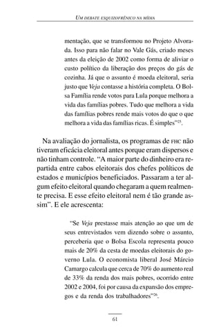 UM DEBATE ESQUIZOFRÊNICO NA MÍDIA



         mentação, que se transformou no Projeto Alvora-
         da. Isso para não falar no Vale Gás, criado meses
         antes da eleição de 2002 como forma de aliviar o
         custo político da liberação dos preços do gás de
         cozinha. Já que o assunto é moeda eleitoral, seria
         justo que Veja contasse a história completa. O Bol-
         sa Família rende votos para Lula porque melhora a
         vida das famílias pobres. Tudo que melhora a vida
         das famílias pobres rende mais votos do que o que
         melhora a vida das famílias ricas. É simples”25.

  Na avaliação do jornalista, os programas de FHC não
tiveram eficácia eleitoral antes porque eram dispersos e
não tinham controle. “A maior parte do dinheiro era re-
partida entre cabos eleitorais dos chefes políticos de
estados e municípios beneficiados. Passaram a ter al-
gum efeito eleitoral quando chegaram a quem realmen-
te precisa. E esse efeito eleitoral nem é tão grande as-
sim”. E ele acrescenta:

           “Se Veja prestasse mais atenção ao que um de
         seus entrevistados vem dizendo sobre o assunto,
         perceberia que o Bolsa Escola representa pouco
         mais de 20% da cesta de moedas eleitorais do go-
         verno Lula. O economista liberal José Márcio
         Camargo calcula que cerca de 70% do aumento real
         de 33% da renda dos mais pobres, ocorrido entre
         2002 e 2004, foi por causa da expansão dos empre-
         gos e da renda dos trabalhadores”26.


                            61
 