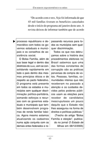 UM DEBATE ESQUIZOFRÊNICO NA MÍDIA



            “De acordo com o MDS, Veja foi informada de que
          45 mil famílias tiveram os benefícios cancelados
          desde o início do programa até janeiro deste ano. A
          revista deixou de informar também que de acordo



processo republicano e de-             passando recursos para to-
mocrático com todos os go-             dos os municípios sem qual-
vernos estaduais e munici-             quer discriminação.
pais e os conselhos de as-               Todos os que nos debru-
sistência social.                      çamos sobre a história dos
   O Bolsa Família, além de            procedimentos eleitorais no
sua base legal e dentro das            Brasil sabemos que uma
diretrizes do SUAS, vem se con-        das formas constantes de
solidando rapidamente em               corrupção são as práticas
todo o país dentro dos mes-            perversas de compra de vo-
mos princípios éticos e de             tos. Pessoas, famílias, co-
respeito ao pacto federativo.          munidades inteiras que não
O programa está presente               receberam no passado a
em todos os estados e mu-              atenção e os cuidados de-
nicípios sem qualquer discri-          vidos pelos poderes públi-
minação político-partidária,           cos usam as eleições para
somando esforços e recur-              receber de candidatos
sos com os governos esta-              inescrupulosos um pouco
duais e municipais que tam-            daquilo que o Estado não
bém desenvolvem progra-                lhes assegurou na forma de
mas de renda familiar bási-            direitos e políticas públicas.”
ca. Agora mesmo estamos                    (Trecho do artigo “Bolsa
atualizando os cadastros               Família e eleição”, publica-
numa ação conjunta com os                 do no jornal O Estado de
demais entes federados e re-                 Minas em 08/12/2005)



                                  63
 