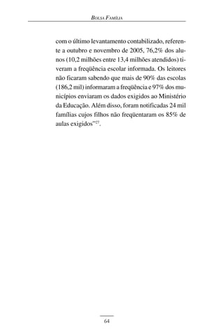 BOLSA FAMÍLIA



com o último levantamento contabilizado, referen-
te a outubro e novembro de 2005, 76,2% dos alu-
nos (10,2 milhões entre 13,4 milhões atendidos) ti-
veram a freqüência escolar informada. Os leitores
não ficaram sabendo que mais de 90% das escolas
(186,2 mil) informaram a freqüência e 97% dos mu-
nicípios enviaram os dados exigidos ao Ministério
da Educação. Além disso, foram notificadas 24 mil
famílias cujos filhos não freqüentaram os 85% de
aulas exigidos”27.




                  64
 