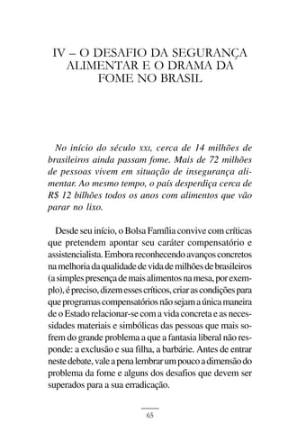 UM DEBATE ESQUIZOFRÊNICO NA MÍDIA



 IV – O DESAFIO DA SEGURANÇA
   ALIMENTAR E O DRAMA DA
        FOME NO BRASIL




  No início do século XXI, cerca de 14 milhões de
brasileiros ainda passam fome. Mais de 72 milhões
de pessoas vivem em situação de insegurança ali-
mentar. Ao mesmo tempo, o país desperdiça cerca de
R$ 12 bilhões todos os anos com alimentos que vão
parar no lixo.

  Desde seu início, o Bolsa Família convive com críticas
que pretendem apontar seu caráter compensatório e
assistencialista. Embora reconhecendo avanços concretos
na melhoria da qualidade de vida de milhões de brasileiros
(a simples presença de mais alimentos na mesa, por exem-
plo), é preciso, dizem esses críticos, criar as condições para
que programas compensatórios não sejam a única maneira
de o Estado relacionar-se com a vida concreta e as neces-
sidades materiais e simbólicas das pessoas que mais so-
frem do grande problema a que a fantasia liberal não res-
ponde: a exclusão e sua filha, a barbárie. Antes de entrar
neste debate, vale a pena lembrar um pouco a dimensão do
problema da fome e alguns dos desafios que devem ser
superados para a sua erradicação.


                              65
 