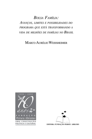 BOLSA FAMÍLIA:
AVANÇOS, LIMITES E POSSIBILIDADES DO
PROGRAMA QUE ESTÁ TRANSFORMANDO A
VIDA DE MILHÕES DE FAMÍLIAS NO    BRASIL

    MARCO AURÉLIO WEISSHEIMER




                  EDITORA FUNDAÇÃO PERSEU ABRAMO
 