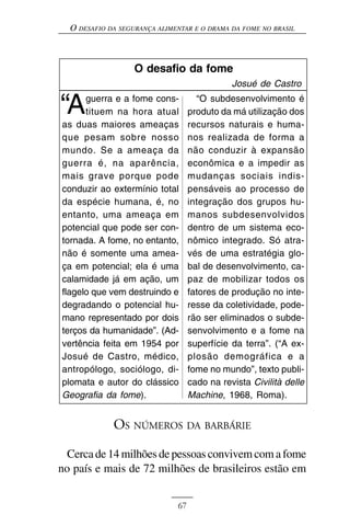 O DESAFIO DA SEGURANÇA ALIMENTAR E O DRAMA DA FOME NO BRASIL



                   O desafio da fome
                                              Josué de Castro

“A    guerra e a fome cons-
      tituem na hora atual
as duas maiores ameaças
                                     “O subdesenvolvimento é
                                   produto da má utilização dos
                                   recursos naturais e huma-
que pesam sobre nosso              nos realizada de forma a
mundo. Se a ameaça da              não conduzir à expansão
guerra é, na aparência,            econômica e a impedir as
mais grave porque pode             mudanças sociais indis-
conduzir ao extermínio total       pensáveis ao processo de
da espécie humana, é, no           integração dos grupos hu-
entanto, uma ameaça em             manos subdesenvolvidos
potencial que pode ser con-        dentro de um sistema eco-
tornada. A fome, no entanto,       nômico integrado. Só atra-
não é somente uma amea-            vés de uma estratégia glo-
ça em potencial; ela é uma         bal de desenvolvimento, ca-
calamidade já em ação, um          paz de mobilizar todos os
flagelo que vem destruindo e       fatores de produção no inte-
degradando o potencial hu-         resse da coletividade, pode-
mano representado por dois         rão ser eliminados o subde-
terços da humanidade”. (Ad-        senvolvimento e a fome na
vertência feita em 1954 por        superfície da terra”. (“A ex-
Josué de Castro, médico,           plosão demográfica e a
antropólogo, sociólogo, di-        fome no mundo”, texto publi-
plomata e autor do clássico        cado na revista Civilità delle
Geografia da fome).                Machine, 1968, Roma).


             OS NÚMEROS DA BARBÁRIE
  Cerca de 14 milhões de pessoas convivem com a fome
no país e mais de 72 milhões de brasileiros estão em


                              67
 
