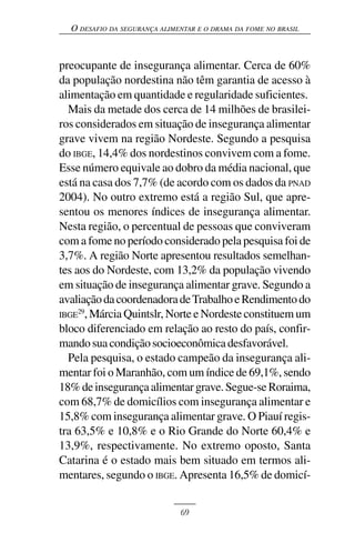 O DESAFIO DA SEGURANÇA ALIMENTAR E O DRAMA DA FOME NO BRASIL



preocupante de insegurança alimentar. Cerca de 60%
da população nordestina não têm garantia de acesso à
alimentação em quantidade e regularidade suficientes.
  Mais da metade dos cerca de 14 milhões de brasilei-
ros considerados em situação de insegurança alimentar
grave vivem na região Nordeste. Segundo a pesquisa
do IBGE, 14,4% dos nordestinos convivem com a fome.
Esse número equivale ao dobro da média nacional, que
está na casa dos 7,7% (de acordo com os dados da PNAD
2004). No outro extremo está a região Sul, que apre-
sentou os menores índices de insegurança alimentar.
Nesta região, o percentual de pessoas que conviveram
com a fome no período considerado pela pesquisa foi de
3,7%. A região Norte apresentou resultados semelhan-
tes aos do Nordeste, com 13,2% da população vivendo
em situação de insegurança alimentar grave. Segundo a
avaliação da coordenadora de Trabalho e Rendimento do
IBGE29, Márcia Quintslr, Norte e Nordeste constituem um
bloco diferenciado em relação ao resto do país, confir-
mando sua condição socioeconômica desfavorável.
  Pela pesquisa, o estado campeão da insegurança ali-
mentar foi o Maranhão, com um índice de 69,1%, sendo
18% de insegurança alimentar grave. Segue-se Roraima,
com 68,7% de domicílios com insegurança alimentar e
15,8% com insegurança alimentar grave. O Piauí regis-
tra 63,5% e 10,8% e o Rio Grande do Norte 60,4% e
13,9%, respectivamente. No extremo oposto, Santa
Catarina é o estado mais bem situado em termos ali-
mentares, segundo o IBGE. Apresenta 16,5% de domicí-


                              69
 