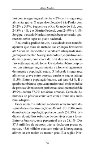BOLSA FAMÍLIA



lios com insegurança alimentar e 2% com insegurança
alimentar grave. O segundo colocado é São Paulo, com
24,2% e 3,4%. Seguem-se o Rio Grande do Sul, com
24,8% e 4%, e o Distrito Federal, com 24,9% e 4,1%.
Sergipe, o estado Nordestino mais bem colocado, apa-
rece em sexto lugar no plano nacional.
   Realizado a pedido do MDS, o estudo do IBGE também
apontou que mais da metade das crianças brasileiras
até 5 anos de idade estão vivendo em situação de inse-
gurança alimentar. Na região Nordeste, o quadro é ain-
da mais grave, com cerca de 17% das crianças nessa
faixa etária passando fome. O estudo também compro-
vou que a insegurança alimentar e a fome atingem mais
duramente a população negra. O índice de insegurança
alimentar grave entre pessoas pardas e negras atinge
11,5%. Entre a população branca, cai para 4,1%. E o
quadro também se agrava no meio rural, onde o índice
de pessoas vivendo com problemas de alimentação é de
49,9%, contra 37,7% nas áreas urbanas. Cerca de 3,4
milhões de pessoas convivem com a fome nas áreas
rurais do país.
  Esses números indicam a estreita relação entre de-
sigualdade e discriminação no Brasil. Em 2004, mais
da metade da população preta ou parda (52,3%) resi-
dia em domicílios sob risco de conviver com a fome.
Entre os brancos, esse percentual era de 28,1%. Das
87,4 milhões de pessoas que se declaram pretas ou
pardas, 45,6 milhões estavam sujeitas à insegurança
alimentar em maior ou menor grau. E a região Nor-


                          70
 