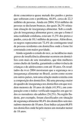 O DESAFIO DA SEGURANÇA ALIMENTAR E O DRAMA DA FOME NO BRASIL



deste concentrava quase metade dos pardos e pretos
que sofreram com o problema, 48,8%, cerca de 22,3
milhões de pessoas. Ainda em 2004, 93,6 milhões de
pessoas se declaram brancas, das quais 26,3% relata-
ram situação de insegurança alimentar. Sob a condi-
ção de insegurança alimentar grave, em que a fome é
uma realidade cotidiana, estavam 11,5% dos pretos e
pardos, cerca de 10,1 milhões de pessoas. Além disso,
os negros representavam 72,4% do contingente total
de pessoas residentes em domicílios onde a fome foi
constatada com maior gravidade.
  Ainda segundo o estudo do IBGE, as incidências mais
graves de insuficiência alimentar ocorrem em domicí-
lios com mais de sete moradores, que têm mulheres
como chefes de família, garantindo a sobrevivência de
crianças e de adolescentes com até 18 anos. Os resul-
tados da PNAD 2004 mostraram que a segurança ou a
insegurança alimentar no Brasil, assim como ocorre
em outros países, tem uma relação muito estreita com
a composição dos domicílios. Há uma presença maior
do quadro de insegurança nos domicílios em que resi-
dem menores de 18 anos de idade (41,9%), em com-
paração com o índice verificado naqueles em que to-
dos os moradores são adultos (24,2%). Na região Su-
deste, por exemplo, foram classificados em situação
de segurança alimentar 80,4% dos domicílios sem mo-
radores menores de 18 anos. Esse índice cai para 66,8%
nos domicílios onde há pelo menos um morador menor
de 18 anos.


                              71
 