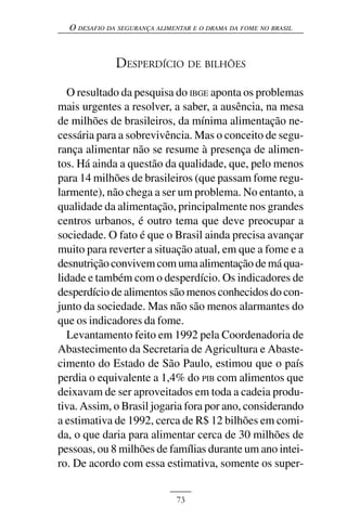 O DESAFIO DA SEGURANÇA ALIMENTAR E O DRAMA DA FOME NO BRASIL



              DESPERDÍCIO DE BILHÕES

  O resultado da pesquisa do IBGE aponta os problemas
mais urgentes a resolver, a saber, a ausência, na mesa
de milhões de brasileiros, da mínima alimentação ne-
cessária para a sobrevivência. Mas o conceito de segu-
rança alimentar não se resume à presença de alimen-
tos. Há ainda a questão da qualidade, que, pelo menos
para 14 milhões de brasileiros (que passam fome regu-
larmente), não chega a ser um problema. No entanto, a
qualidade da alimentação, principalmente nos grandes
centros urbanos, é outro tema que deve preocupar a
sociedade. O fato é que o Brasil ainda precisa avançar
muito para reverter a situação atual, em que a fome e a
desnutrição convivem com uma alimentação de má qua-
lidade e também com o desperdício. Os indicadores de
desperdício de alimentos são menos conhecidos do con-
junto da sociedade. Mas não são menos alarmantes do
que os indicadores da fome.
  Levantamento feito em 1992 pela Coordenadoria de
Abastecimento da Secretaria de Agricultura e Abaste-
cimento do Estado de São Paulo, estimou que o país
perdia o equivalente a 1,4% do PIB com alimentos que
deixavam de ser aproveitados em toda a cadeia produ-
tiva. Assim, o Brasil jogaria fora por ano, considerando
a estimativa de 1992, cerca de R$ 12 bilhões em comi-
da, o que daria para alimentar cerca de 30 milhões de
pessoas, ou 8 milhões de famílias durante um ano intei-
ro. De acordo com essa estimativa, somente os super-


                              73
 