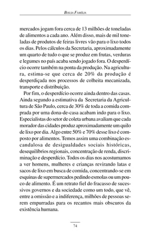 BOLSA FAMÍLIA



mercados jogam fora cerca de 13 milhões de toneladas
de alimentos a cada ano. Além disso, mais de mil tone-
ladas de produtos de feiras livres vão para o lixo todos
os dias. Pelos cálculos da Secretaria, aproximadamente
um quarto de tudo o que se produz em frutas, verduras
e legumes no país acaba sendo jogado fora. O desperdí-
cio ocorre também na ponta da produção. Na agricultu-
ra, estima-se que cerca de 20% da produção é
desperdiçada nos processos de colheita mecanizada,
transporte e distribuição.
  Por fim, o desperdício ocorre ainda dentro das casas.
Ainda segundo a estimativa da Secretaria da Agricul-
tura de São Paulo, cerca de 30% de toda a comida com-
prada por uma dona-de-casa acabam indo para o lixo.
Especialistas do setor de coleta urbana avaliam que cada
morador das cidades produz aproximadamente um quilo
de lixo por dia. Algo entre 50% e 70% desse lixo é com-
posto por alimentos. Temos assim uma combinação es-
candalosa de desigualdades sociais históricas,
desequilíbrios regionais, concentração de renda, discri-
minação e desperdício. Todos os dias nos acostumamos
a ver homens, mulheres e crianças revirando latas e
sacos de lixo em busca de comida, concentrando-se em
esquinas de supermercados pedindo esmolas ou um pou-
co de alimento. É um retrato fiel do fracasso de suces-
sivos governos e da sociedade como um todo, que vê,
entre a omissão e a indiferença, milhões de pessoas se-
rem empurradas para os recantos mais obscuros da
existência humana.


                           74
 