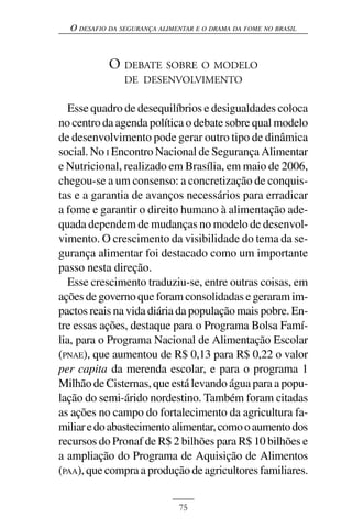 O DESAFIO DA SEGURANÇA ALIMENTAR E O DRAMA DA FOME NO BRASIL



            O DEBATE SOBRE O MODELO
                DE DESENVOLVIMENTO

   Esse quadro de desequilíbrios e desigualdades coloca
no centro da agenda política o debate sobre qual modelo
de desenvolvimento pode gerar outro tipo de dinâmica
social. No I Encontro Nacional de Segurança Alimentar
e Nutricional, realizado em Brasília, em maio de 2006,
chegou-se a um consenso: a concretização de conquis-
tas e a garantia de avanços necessários para erradicar
a fome e garantir o direito humano à alimentação ade-
quada dependem de mudanças no modelo de desenvol-
vimento. O crescimento da visibilidade do tema da se-
gurança alimentar foi destacado como um importante
passo nesta direção.
   Esse crescimento traduziu-se, entre outras coisas, em
ações de governo que foram consolidadas e geraram im-
pactos reais na vida diária da população mais pobre. En-
tre essas ações, destaque para o Programa Bolsa Famí-
lia, para o Programa Nacional de Alimentação Escolar
(PNAE), que aumentou de R$ 0,13 para R$ 0,22 o valor
per capita da merenda escolar, e para o programa 1
Milhão de Cisternas, que está levando água para a popu-
lação do semi-árido nordestino. Também foram citadas
as ações no campo do fortalecimento da agricultura fa-
miliar e do abastecimento alimentar, como o aumento dos
recursos do Pronaf de R$ 2 bilhões para R$ 10 bilhões e
a ampliação do Programa de Aquisição de Alimentos
(PAA), que compra a produção de agricultores familiares.


                              75
 