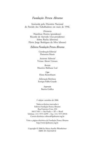 Fundação Perseu Abramo
       Instituída pelo Diretório Nacional
do Partido dos Trabalhadores em maio de 1996.
                  Diretoria
         Hamilton Pereira (presidente)
     Ricardo de Azevedo (vice-presidente)
            Selma Rocha (diretora)
   Flávio Jorge Rodrigues da Silva (diretor)

      Editora Fundação Perseu Abramo
                Coordenação Editorial
                 Flamarion Maués
                Assistente Editorial
              Viviane Akemi Uemura
                      Revisão
              Maurício Balthazar Leal
                       Capa
                Eliana Kestenbaum
                Editoração Eletrônica
               Enrique Pablo Grande

                     Impressão
                   Bartira Gráfica




             1a edição: setembro de 2006

             Todos os direitos reservados à
          Editora Fundação Perseu Abramo
                Rua Francisco Cruz, 224
       04117-091 — São Paulo — SP — Brasil
  Telefone: (11) 5571-4299 – Fax: (11) 5571-0910
      Correio eletrônico: editora@fpabramo.org.br

 Visite a página eletrônica da Fundação Perseu Abramo
               http://www.fpabramo.org.br

   Copyright © 2006 by Marco Aurélio Weissheimer
               ISBN 85-7643-029-0
 