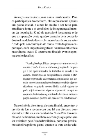 BOLSA FAMÍLIA



  Avanços necessários, mas ainda insuficientes. Para
os participantes do encontro, eles representam apenas
um passo inicial, e ainda há muito a ser feito para
erradicar a fome e as condições de insegurança alimen-
tar da população. O nó da questão é justamente o de
que a superação deste quadro passaria pela correção
do atual modelo de desenvolvimento brasileiro, caracte-
rizado pela concentração de renda, voltado para a ex-
portação, com impactos negativos no meio ambiente e
nas culturas locais. O documento final do evento apon-
tou como desafios:

             “A adoção de políticas que promovam um cresci-
          mento econômico assentado na geração de empre-
          go e em oportunidades de trabalho na cidade e no
          campo, reduzindo as desigualdades sociais e afir-
          mando o primado da soberania em relação aos de-
          mais interesses nas relações internacionais [e a] prio-
          ridade no resgate da imensa dívida social vigente no
          país, rejeitando com vigor o argumento de que os
          recursos destinados à garantia de direitos e emanci-
          pação dos mais pobres são excessivos e indevidos”.

  Na cerimônia de entrega da carta final do encontro, o
presidente Lula reconheceu que há um discurso con-
servador e elitista a ser combatido. “Este País tem uma
maioria de homens, mulheres e crianças que precisam
ser assistidos pelo Estado brasileiro e, portanto, precisa-
mos abolir a palavra gasto, quando se trata de dar edu-


                              76
 