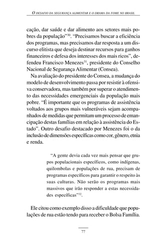 O DESAFIO DA SEGURANÇA ALIMENTAR E O DRAMA DA FOME NO BRASIL



cação, dar saúde e dar alimento aos setores mais po-
bres da população”30. “Precisamos buscar a eficiência
dos programas, mas precisamos dar resposta a um dis-
curso elitista que deseja destinar recursos para ganhos
financeiros e defesa dos interesses dos mais ricos”, de-
fendeu Francisco Menezes31, presidente do Conselho
Nacional de Segurança Alimentar (Consea).
  Na avaliação do presidente do Consea, a mudança do
modelo de desenvolvimento passa por resistir à ofensi-
va conservadora, mas também por superar o atendimen-
to das necessidades emergenciais da população mais
pobre. “É importante que os programas de assistência
voltados aos grupos mais vulneráveis sejam acompa-
nhados de medidas que permitam um processo de eman-
cipação destas famílias em relação à assistência do Es-
tado”. Outro desafio destacado por Menezes foi o da
inclusão de dimensões específicas como cor, gênero, etnia
e renda.

            “A gente devia cada vez mais pensar que gru-
          pos populacionais específicos, como indígenas,
          quilombolas e populações de rua, precisam de
          programas específicos para garantir o respeito às
          suas culturas. Não serão os programas mais
          massivos que irão responder a estas necessida-
          des específicas”32.

  Ele citou como exemplo disso a dificuldade que popu-
lações de rua estão tendo para receber o Bolsa Família.


                              77
 