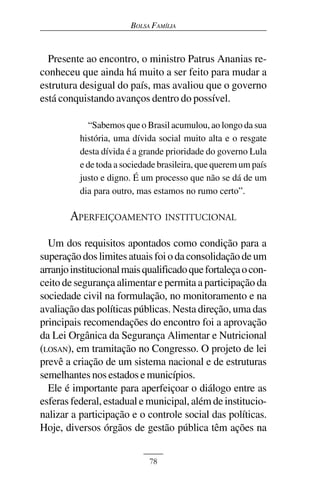 BOLSA FAMÍLIA



  Presente ao encontro, o ministro Patrus Ananias re-
conheceu que ainda há muito a ser feito para mudar a
estrutura desigual do país, mas avaliou que o governo
está conquistando avanços dentro do possível.

             “Sabemos que o Brasil acumulou, ao longo da sua
          história, uma dívida social muito alta e o resgate
          desta dívida é a grande prioridade do governo Lula
          e de toda a sociedade brasileira, que querem um país
          justo e digno. É um processo que não se dá de um
          dia para outro, mas estamos no rumo certo”.

       APERFEIÇOAMENTO INSTITUCIONAL
  Um dos requisitos apontados como condição para a
superação dos limites atuais foi o da consolidação de um
arranjo institucional mais qualificado que fortaleça o con-
ceito de segurança alimentar e permita a participação da
sociedade civil na formulação, no monitoramento e na
avaliação das políticas públicas. Nesta direção, uma das
principais recomendações do encontro foi a aprovação
da Lei Orgânica da Segurança Alimentar e Nutricional
(LOSAN), em tramitação no Congresso. O projeto de lei
prevê a criação de um sistema nacional e de estruturas
semelhantes nos estados e municípios.
  Ele é importante para aperfeiçoar o diálogo entre as
esferas federal, estadual e municipal, além de institucio-
nalizar a participação e o controle social das políticas.
Hoje, diversos órgãos de gestão pública têm ações na


                             78
 