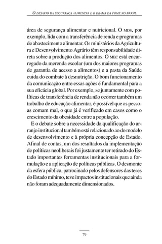 O DESAFIO DA SEGURANÇA ALIMENTAR E O DRAMA DA FOME NO BRASIL



área de segurança alimentar e nutricional. O MDS, por
exemplo, lida com a transferência de renda e programas
de abastecimento alimentar. Os ministérios da Agricultu-
ra e Desenvolvimento Agrário têm responsabilidade di-
reta sobre a produção dos alimentos. O MEC está encar-
regado da merenda escolar (um dos maiores programas
de garantia de acesso a alimentos) e a pasta da Saúde
cuida do combate à desnutrição. O bom funcionamento
da comunicação entre essas ações é fundamental para a
sua eficácia global. Por exemplo, se juntamente com po-
líticas de transferência de renda não ocorrer também um
trabalho de educação alimentar, é possível que as pesso-
as comam mal, o que já é verificado em casos como o
crescimento da obesidade entre a população.
   E o debate sobre a necessidade da qualificação do ar-
ranjo institucional também está relacionado ao do modelo
de desenvolvimento e à própria concepção de Estado.
Afinal de contas, um dos resultados da implementação
de políticas neoliberais foi justamente ter retirado do Es-
tado importantes ferramentas institucionais para a for-
mulação e a aplicação de políticas públicas. O desmonte
da esfera pública, patrocinado pelos defensores das teses
do Estado mínimo, teve impactos institucionais que ainda
não foram adequadamente dimensionados.




                              79
 