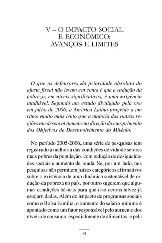O IMPACTO SOCIAL E ECONÔMICO: AVANÇOS E LIMITES



        V – O IMPACTO SOCIAL
            E ECONÔMICO:
         AVANÇOS E LIMITES




  O que os defensores da prioridade absoluta do
ajuste fiscal não levam em conta é que a redução da
pobreza, em níveis significativos, é uma exigência
inadiável. Segundo um estudo divulgado pela ONU
em julho de 2006, a América Latina progride a um
ritmo muito mais lento que a maioria das outras re-
giões em desenvolvimento na direção do cumprimento
dos Objetivos de Desenvolvimento do Milênio.

  No período 2005-2006, uma série de pesquisas tem
registrado a melhoria das condições de vida de setores
mais pobres da população, com redução de desigualda-
des sociais e aumento de renda. Se, por um lado, tais
pesquisas não permitem juízos categóricos afirmativos
sobre a existência de uma dinâmica sustentável de re-
dução da pobreza no país, por outro sugerem que algu-
mas condições básicas para que isso ocorra talvez já
estejam dadas. Além do impacto de programas sociais
como o Bolsa Família, o aumento do salário mínimo é
apontado como um fator responsável pelo aumento dos
níveis de consumo, especialmente de alimentos, e pela


                              81
 