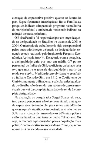 BOLSA FAMÍLIA



elevação da expectativa positiva quanto ao futuro do
país. Especificamente em relação ao Bolsa Família, as
pesquisas indicam o impacto do programa na melhoria
da nutrição infantil e também, de modo mais indireto, na
redução do trabalho infantil.
  O Bolsa Família foi responsável por um terço da que-
da na desigualdade no Brasil entre os anos de 2001 e
2004. O mercado de trabalho teria sido o responsável
pelos outros dois terços de queda na desigualdade, se-
gundo estudo realizado pelo Instituto de Pesquisa Eco-
nômica Aplicada (IPEA)33. De acordo com a pesquisa,
a desigualdade caiu por ano em média 0,7 ponto
percentual do Índice de Gini, coeficiente calculado pela
ONU que mostra o grau de desigualdade a partir da
renda per capita. Medida desenvolvida pelo estatísti-
co italiano Corrado Gini, em 1912, o Coeficiente de
Gini é comumente utilizado para calcular a desigualda-
de de distribuição de renda, em valores de zero a um –
escala que vai da completa igualdade de renda à com-
pleta desigualdade.
  Na avaliação do pesquisador Sergei Soares, do IPEA,
isso parece pouco, mas não é, representando uma que-
da expressiva. Segundo ele, para se ter uma idéia do
que essa queda significa, é importante assinalar que os
30% mais ricos perderam renda e os 20% mais pobres
estão ganhando a uma taxa de quase 7% ao ano. Ou
seja, acrescenta o pesquisador, para a população mais
pobre, é como se estivesse morando na China, cuja eco-
nomia está crescendo a essa velocidade.


                           82
 