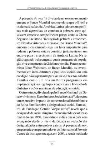 O IMPACTO SOCIAL E ECONÔMICO: AVANÇOS E LIMITES



  A pesquisa do IPEA foi divulgada no mesmo momento
em que o Banco Mundial recomendava que o Brasil e
os demais países da América Latina adotassem políti-
cas mais agressivas de combate à pobreza, caso qui-
sessem crescer e competir com países como a China.
Segundo o relatório “Redução da pobreza e crescimen-
to: Círculos virtuosos e viciosos”, do Banco Mundial34,
embora o crescimento seja um fator importante para
reduzir a pobreza, esta se constitui justamente em um
entrave para o crescimento da América Latina. Na re-
gião, segundo o documento, quase um quarto da popula-
ção vive com menos de 2 dólares por dia. Para o econo-
mista Ethan Weismam, do Banco Mundial, os investi-
mentos em infra-estrutura e políticas sociais são uma
condição básica para romper esse ciclo. Ele citou o Bolsa
Família como um dos melhores programas em
implementação na região por condicionar a liberação de
dinheiro a ações nas áreas de educação e saúde.
  Outro estudo, divulgado pelo Banco Nacional de De-
senvolvimento Econômico e Social (BNDES)35, detectou
um expressivo impacto do aumento do salário mínimo e
do Bolsa Família sobre a desigualdade social. E um ou-
tro, da Fundação Getúlio Vargas (FGV)36 revela que a
desigualdade social atingiu o menor nível desde o Censo
realizado em 1960. Esse estudo indica que o país vem
avançando desde o início da década na redução das
desigualdades entre pobres e ricos. A pesquisa da FGV,
em parceria com pesquisadores do International Poverty
Centre da ONU, apontou que, em 2004, a renda média do


                              83
 